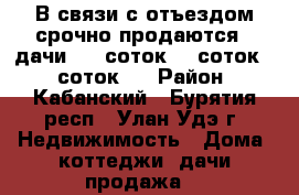 В связи с отъездом срочно продаются 3 дачи – 6 соток, 7 соток, 8 соток.  › Район ­ Кабанский - Бурятия респ., Улан-Удэ г. Недвижимость » Дома, коттеджи, дачи продажа   